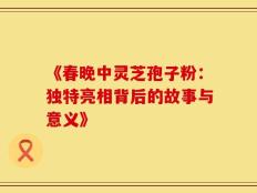 《春晚中灵芝孢子粉：独特亮相背后的故事与意义》