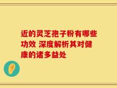 近的灵芝孢子粉有哪些功效 深度解析其对健康的诸多益处