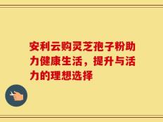 安利云购灵芝孢子粉助力健康生活，提升与活力的理想选择