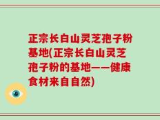 正宗长白山灵芝孢子粉基地(正宗长白山灵芝孢子粉的基地——健康食材来自自然)