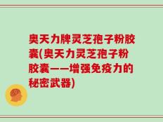 奥天力牌灵芝孢子粉胶囊(奥天力灵芝孢子粉胶囊——增强免疫力的秘密武器)