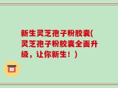 新生灵芝孢子粉胶囊(灵芝孢子粉胶囊全面升级，让你新生！)