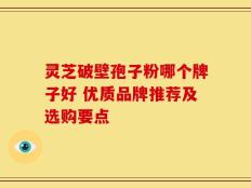 灵芝破壁孢子粉哪个牌子好 优质品牌推荐及选购要点
