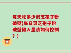 每天吃多少灵芝孢子粉破壁(每日灵芝孢子粉破壁摄入量该如何控制？)