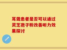 耳聋患者是否可以通过灵芝孢子粉改善听力效果探讨
