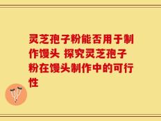 灵芝孢子粉能否用于制作馒头 探究灵芝孢子粉在馒头制作中的可行性