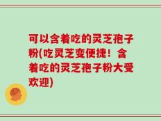 可以含着吃的灵芝孢子粉(吃灵芝变便捷！含着吃的灵芝孢子粉大受欢迎)