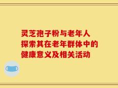 灵芝孢子粉与老年人 探索其在老年群体中的健康意义及相关活动