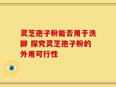 灵芝孢子粉能否用于洗脚 探究灵芝孢子粉的外用可行性
