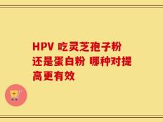 HPV 吃灵芝孢子粉还是蛋白粉 哪种对提高更有效