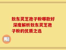 敖东灵芝孢子粉哪款好 深度解析敖东灵芝孢子粉的优质之选
