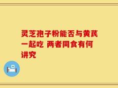 灵芝孢子粉能否与黄芪一起吃 两者同食有何讲究