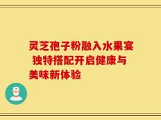 灵芝孢子粉融入水果宴 独特搭配开启健康与美味新体验