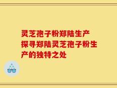 灵芝孢子粉郑陆生产 探寻郑陆灵芝孢子粉生产的独特之处