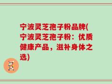 宁波灵芝孢子粉品牌(宁波灵芝孢子粉：优质健康产品，滋补身体之选)