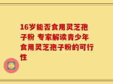 16岁能否食用灵芝孢子粉 专家解读青少年食用灵芝孢子粉的可行性