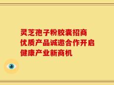 灵芝孢子粉胶囊招商 优质产品诚邀合作开启健康产业新商机
