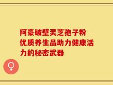 阿豪破壁灵芝孢子粉 优质养生品助力健康活力的秘密武器