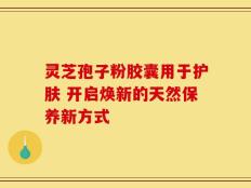 灵芝孢子粉胶囊用于护肤 开启焕新的天然保养新方式