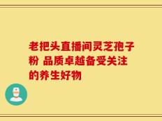 老把头直播间灵芝孢子粉 品质卓越备受关注的养生好物
