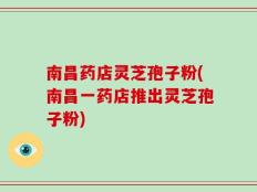 南昌药店灵芝孢子粉(南昌一药店推出灵芝孢子粉)