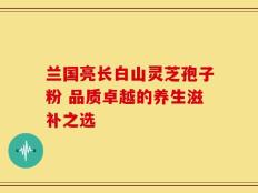 兰国亮长白山灵芝孢子粉 品质卓越的养生滋补之选