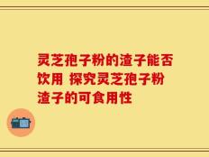灵芝孢子粉的渣子能否饮用 探究灵芝孢子粉渣子的可食用性