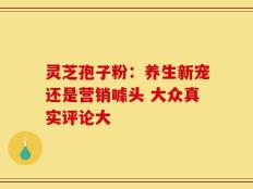 灵芝孢子粉：养生新宠还是营销噱头 大众真实评论大