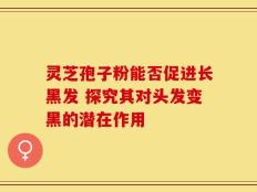 灵芝孢子粉能否促进长黑发 探究其对头发变黑的潜在作用
