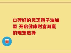 口碑好的灵芝孢子油加盟 开启健康财富双赢的理想选择