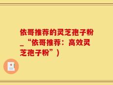 依哥推荐的灵芝孢子粉_“依哥推荐：高效灵芝孢子粉”)