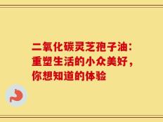 二氧化碳灵芝孢子油：重塑生活的小众美好，你想知道的体验