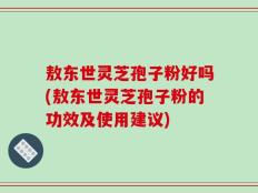 敖东世灵芝孢子粉好吗(敖东世灵芝孢子粉的功效及使用建议)