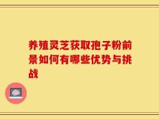 养殖灵芝获取孢子粉前景如何有哪些优势与挑战