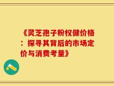 《灵芝孢子粉权健价格：探寻其背后的市场定价与消费考量》