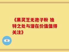 《黑灵芝无孢子粉 独特之处与潜在价值值得关注》