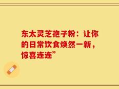 东太灵芝孢子粉：让你的日常饮食焕然一新，惊喜连连”