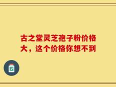 古之堂灵芝孢子粉价格大，这个价格你想不到