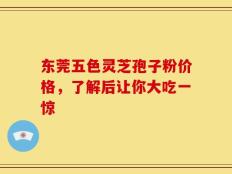 东莞五色灵芝孢子粉价格，了解后让你大吃一惊