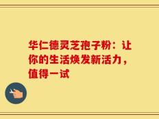 华仁德灵芝孢子粉：让你的生活焕发新活力，值得一试