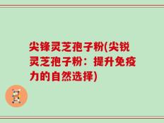尖锋灵芝孢子粉(尖锐灵芝孢子粉：提升免疫力的自然选择)