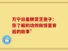 万宁日皇牌灵芝孢子：你了解的功效和惊喜背后的故事”