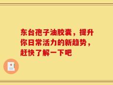 东台孢子油胶囊，提升你日常活力的新趋势，赶快了解一下吧