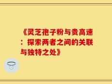 《灵芝孢子粉与贵高速：探索两者之间的关联与独特之处》