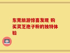 东莞旅游惊喜发现 购买灵芝孢子粉的独特体验