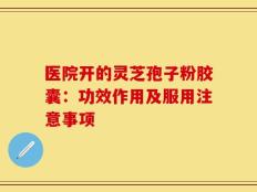 医院开的灵芝孢子粉胶囊：功效作用及服用注意事项