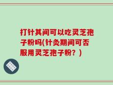 打针其间可以吃灵芝孢子粉吗(针灸期间可否服用灵芝孢子粉？)