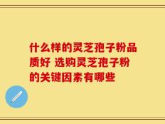 什么样的灵芝孢子粉品质好 选购灵芝孢子粉的关键因素有哪些