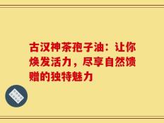 古汉神茶孢子油：让你焕发活力，尽享自然馈赠的独特魅力