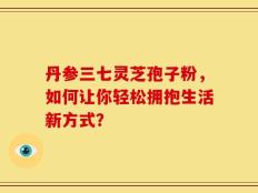 丹参三七灵芝孢子粉，如何让你轻松拥抱生活新方式？